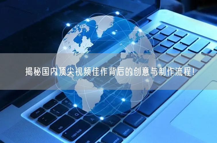 揭秘国内顶尖视频佳作背后的创意与制作流程！